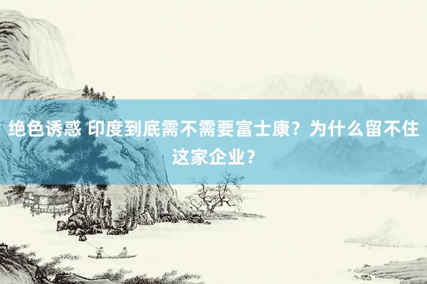 绝色诱惑 印度到底需不需要富士康？为什么留不住这家企业？