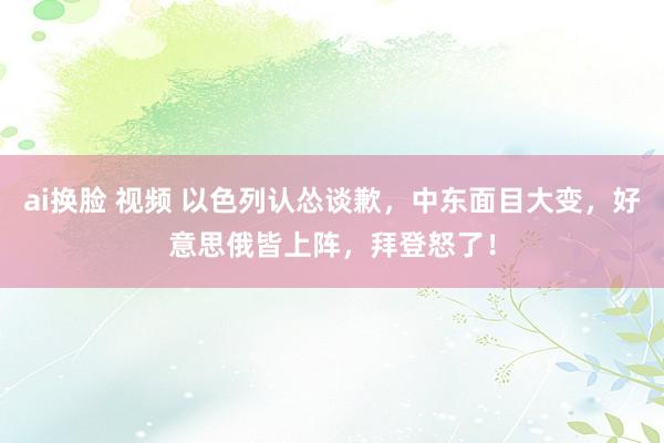 ai换脸 视频 以色列认怂谈歉，中东面目大变，好意思俄皆上阵，拜登怒了！