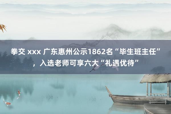 拳交 xxx 广东惠州公示1862名“毕生班主任”，入选老师可享六大“礼遇优待”