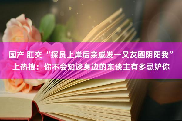 国产 肛交 “探员上岸后亲戚发一又友圈阴阳我”上热搜：你不会知谈身边的东谈主有多忌妒你