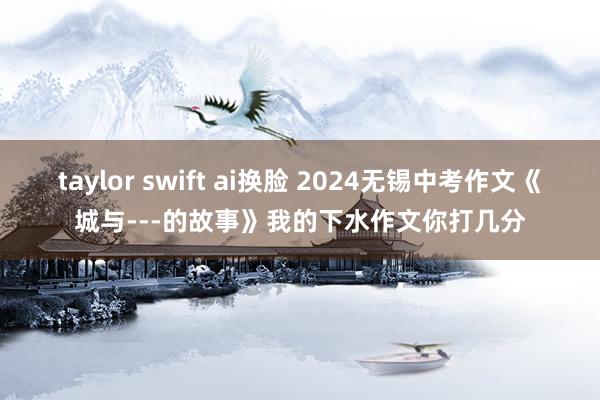 taylor swift ai换脸 2024无锡中考作文《城与---的故事》我的下水作文你打几分