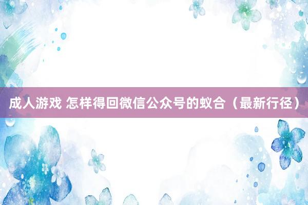 成人游戏 怎样得回微信公众号的蚁合（最新行径）