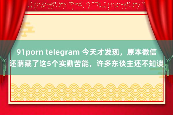 91porn telegram 今天才发现，原本微信还荫藏了这5个实勤苦能，许多东谈主还不知谈