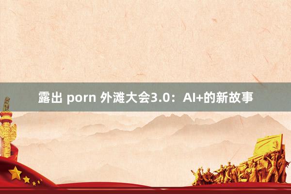 露出 porn 外滩大会3.0：AI+的新故事