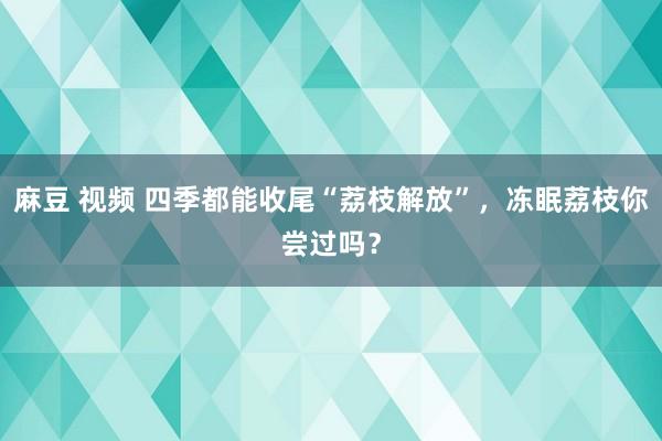 麻豆 视频 四季都能收尾“荔枝解放”，冻眠荔枝你尝过吗？