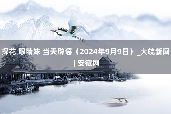 探花 眼睛妹 当天辟谣（2024年9月9日）_大皖新闻 | 安徽网