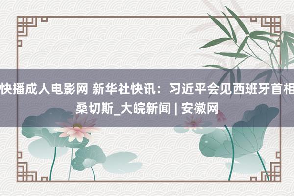 快播成人电影网 新华社快讯：习近平会见西班牙首相桑切斯_大皖新闻 | 安徽网