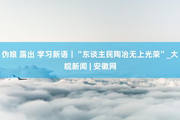 伪娘 露出 学习新语｜“东谈主民陶冶无上光荣”_大皖新闻 | 安徽网