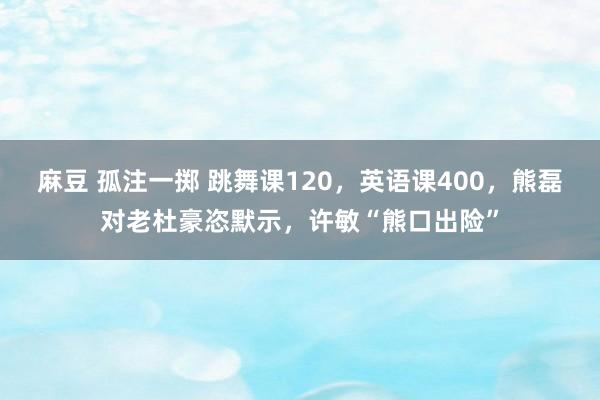 麻豆 孤注一掷 跳舞课120，英语课400，熊磊对老杜豪恣默示，许敏“熊口出险”