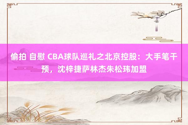 偷拍 自慰 CBA球队巡礼之北京控股：大手笔干预，沈梓捷萨林杰朱松玮加盟