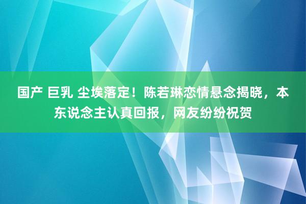 国产 巨乳 尘埃落定！陈若琳恋情悬念揭晓，本东说念主认真回报，网友纷纷祝贺