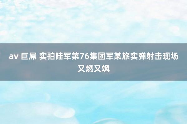 av 巨屌 实拍陆军第76集团军某旅实弹射击现场又燃又飒