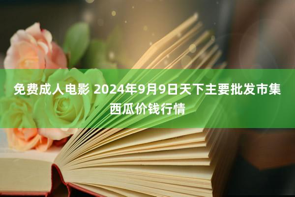 免费成人电影 2024年9月9日天下主要批发市集西瓜价钱行情