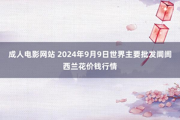 成人电影网站 2024年9月9日世界主要批发阛阓西兰花价钱行情