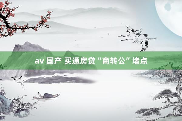 av 国产 买通房贷“商转公”堵点