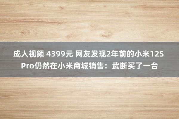 成人视频 4399元 网友发现2年前的小米12S Pro仍然在小米商城销售：武断买了一台