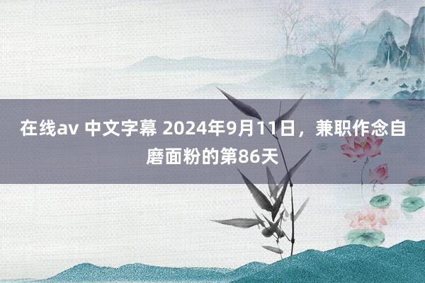 在线av 中文字幕 2024年9月11日，兼职作念自磨面粉的第86天