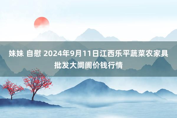 妹妹 自慰 2024年9月11日江西乐平蔬菜农家具批发大阛阓价钱行情