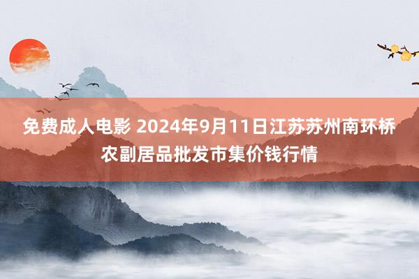 免费成人电影 2024年9月11日江苏苏州南环桥农副居品批发市集价钱行情