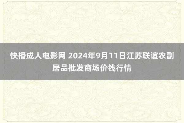 快播成人电影网 2024年9月11日江苏联谊农副居品批发商场价钱行情