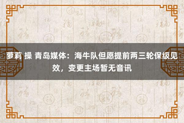 萝莉 操 青岛媒体：海牛队但愿提前两三轮保级见效，变更主场暂无音讯