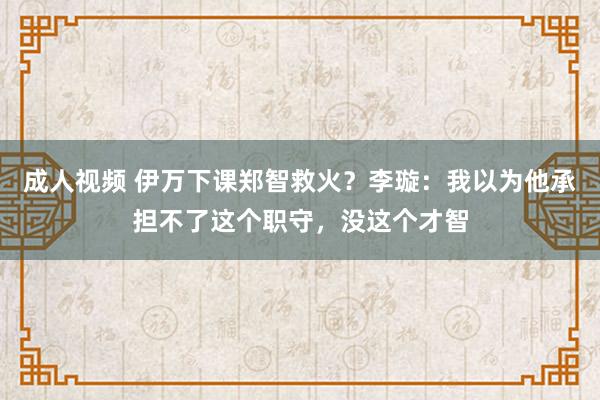 成人视频 伊万下课郑智救火？李璇：我以为他承担不了这个职守，没这个才智