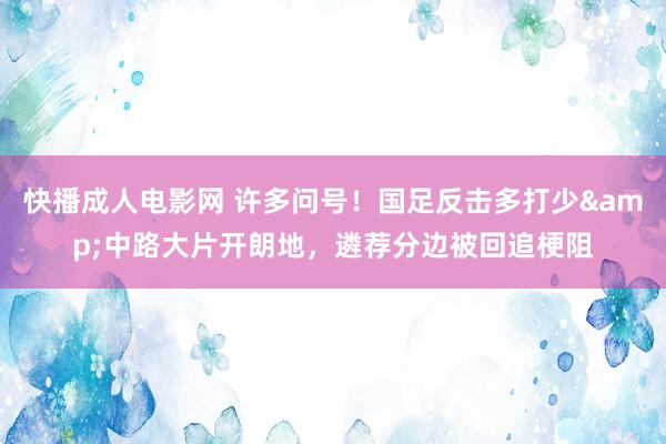 快播成人电影网 许多问号！国足反击多打少&中路大片开朗地，遴荐分边被回追梗阻