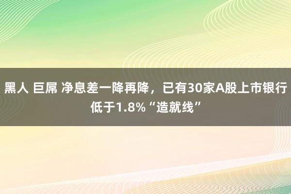 黑人 巨屌 净息差一降再降，已有30家A股上市银行低于1.8%“造就线”