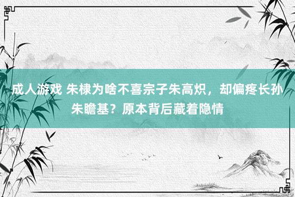 成人游戏 朱棣为啥不喜宗子朱高炽，却偏疼长孙朱瞻基？原本背后藏着隐情