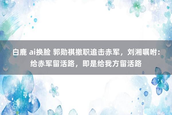 白鹿 ai换脸 郭勋祺撤职追击赤军，刘湘嘱咐：给赤军留活路，即是给我方留活路