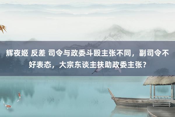 辉夜姬 反差 司令与政委斗殴主张不同，副司令不好表态，大宗东谈主扶助政委主张？