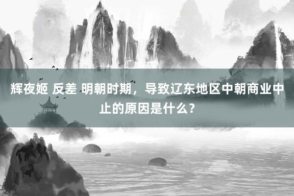 辉夜姬 反差 明朝时期，导致辽东地区中朝商业中止的原因是什么？