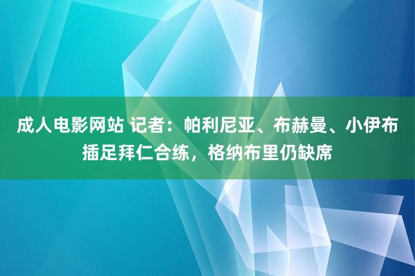 成人电影网站 记者：帕利尼亚、布赫曼、小伊布插足拜仁合练，格纳布里仍缺席