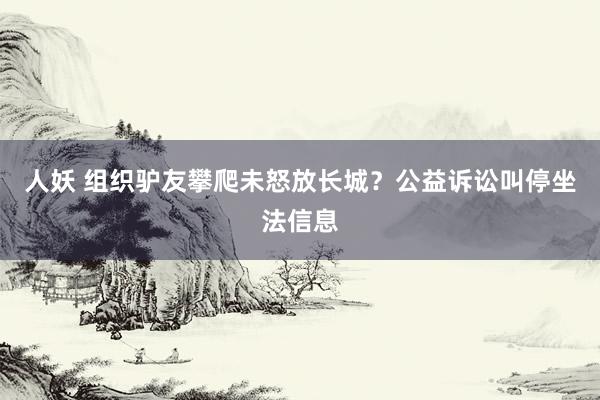 人妖 组织驴友攀爬未怒放长城？公益诉讼叫停坐法信息