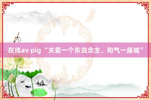 在线av pig “关爱一个东说念主、和气一座城”