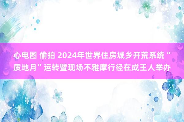 心电图 偷拍 2024年世界住房城乡开荒系统“质地月”运转暨现场不雅摩行径在成王人举办