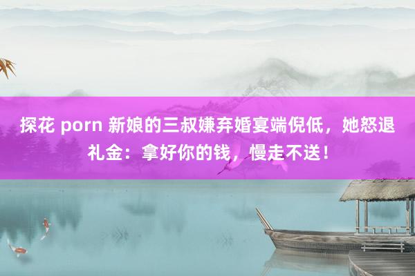 探花 porn 新娘的三叔嫌弃婚宴端倪低，她怒退礼金：拿好你的钱，慢走不送！