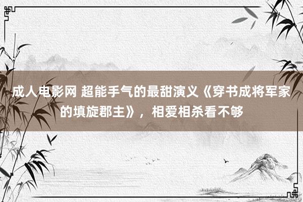 成人电影网 超能手气的最甜演义《穿书成将军家的填旋郡主》，相爱相杀看不够