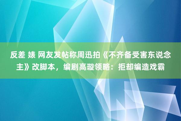 反差 婊 网友发帖称周迅拍《不齐备受害东说念主》改脚本，编剧高璇领略：拒却编造戏霸