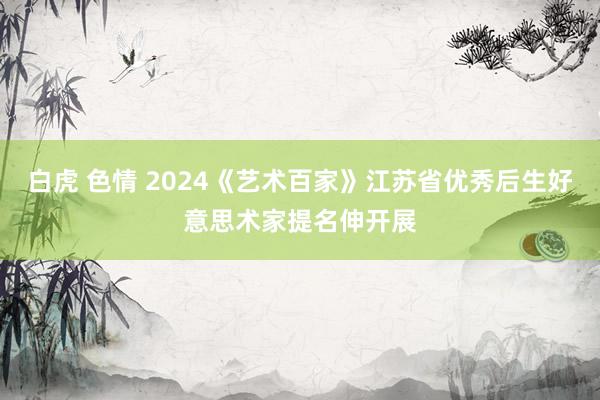 白虎 色情 2024《艺术百家》江苏省优秀后生好意思术家提名伸开展