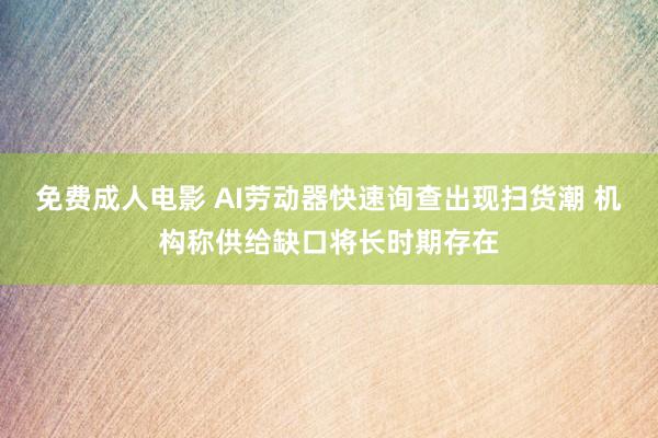 免费成人电影 AI劳动器快速询查出现扫货潮 机构称供给缺口将长时期存在