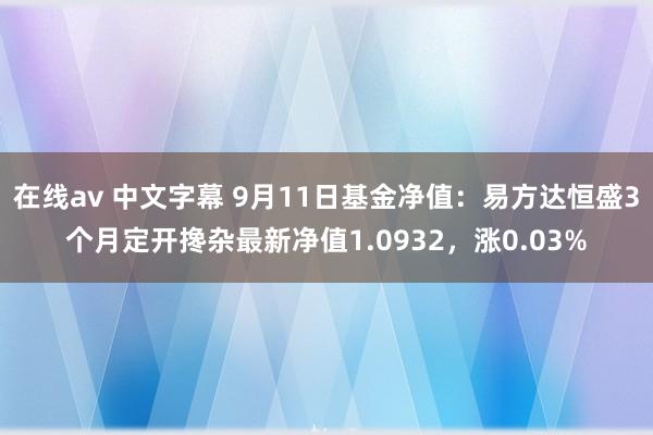 在线av 中文字幕 9月11日基金净值：易方达恒盛3个月定开搀杂最新净值1.0932，涨0.03%