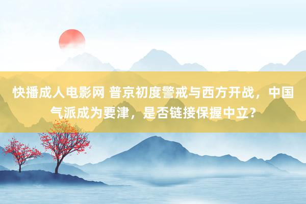 快播成人电影网 普京初度警戒与西方开战，中国气派成为要津，是否链接保握中立？