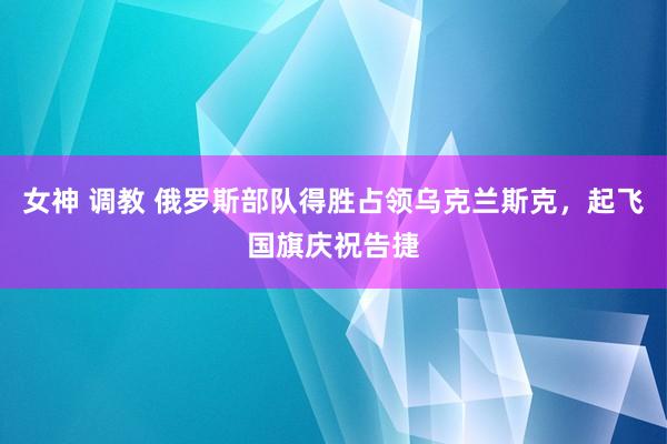 女神 调教 俄罗斯部队得胜占领乌克兰斯克，起飞国旗庆祝告捷