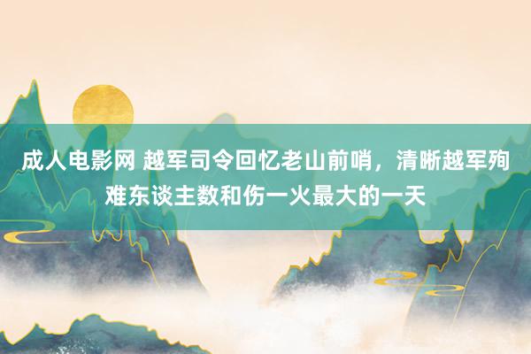 成人电影网 越军司令回忆老山前哨，清晰越军殉难东谈主数和伤一火最大的一天