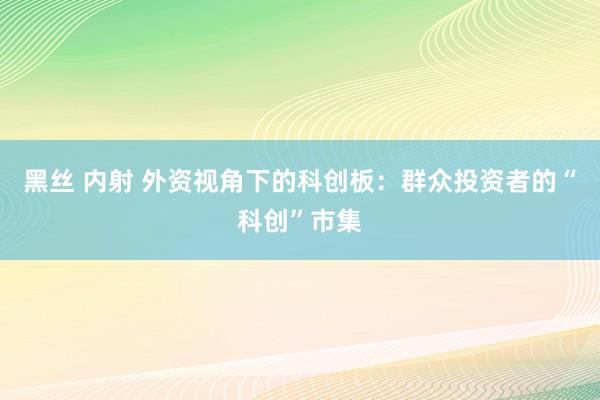 黑丝 内射 外资视角下的科创板：群众投资者的“科创”市集