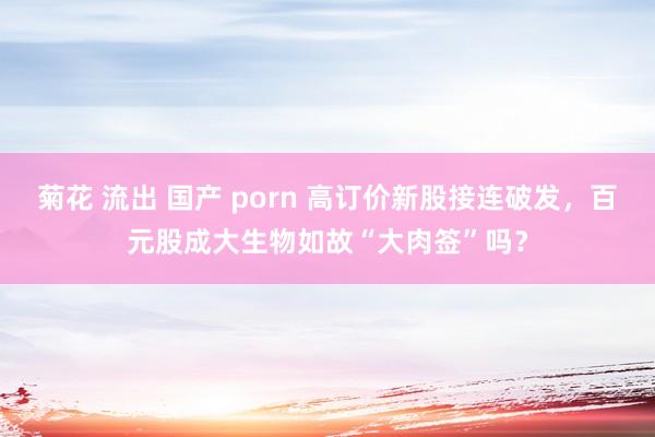 菊花 流出 国产 porn 高订价新股接连破发，百元股成大生物如故“大肉签”吗？