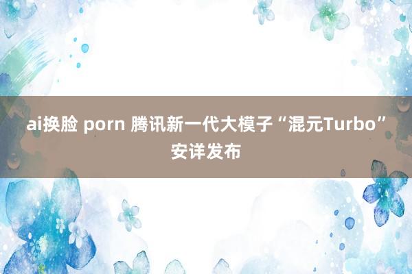 ai换脸 porn 腾讯新一代大模子“混元Turbo”安详发布