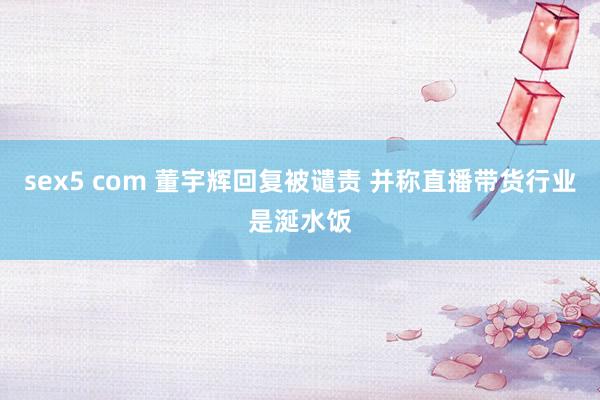 sex5 com 董宇辉回复被谴责 并称直播带货行业是涎水饭