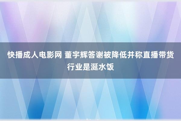 快播成人电影网 董宇辉答谢被降低并称直播带货行业是涎水饭